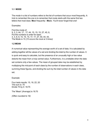6
1.1 MODE
The mode in a list of numbers refers to the list of numbers that occur most frequently. A
trick to remember this one is to remember that mode starts with the same first two
letters that most does. Most frequently - Mode. You'll never forget that one!
Examples:
Find the mode of:
9, 3, 3, 44, 17 , 17, 44, 15, 15, 15, 27, 40, 8,
Put the numbers is order for ease:
3, 3, 8, 9, 15, 15, 15, 17, 17, 27, 40, 44, 44,
The Mode is 15 (15 occurs the most at 3 times)
1.2 MEAN
A numerical value representing the average worth of a set of data. It is calculated by
adding together all the values of a set and dividing the total by the number of values. It
is quick and easy to calculate, but the presence of an unusually high or low value
distorts the mean from a truly central value. Furthermore, it is unreliable when the data
set contains only a few values. The mean of grouped data may be established by
multiplying the mid-point of each class by the number of observations in each class,
summing these figures, and dividing the sum by the total number of values in the data
set.
Example:
Four tests results: 15, 18, 22, 20
The sum is: 75
Divide 75 by 4: 18.75
The 'Mean' (Average) is 18.75
(Often rounded to 19)
 