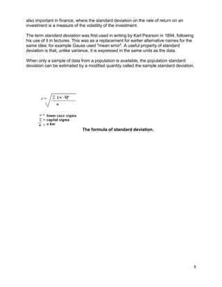 8
also important in finance, where the standard deviation on the rate of return on an
investment is a measure of the volatility of the investment.
The term standard deviation was first used in writing by Karl Pearson in 1894, following
his use of it in lectures. This was as a replacement for earlier alternative names for the
same idea: for example Gauss used "mean error". A useful property of standard
deviation is that, unlike variance, it is expressed in the same units as the data.
When only a sample of data from a population is available, the population standard
deviation can be estimated by a modified quantity called the sample standard deviation,
The formula of standard deviation.
 