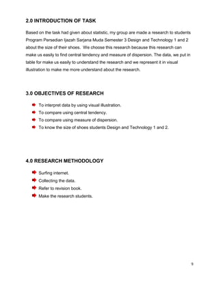 9
2.0 INTRODUCTION OF TASK
Based on the task had given about statistic, my group are made a research to students
Program Persedian Ijazah Sarjana Muda Semester 3 Design and Technology 1 and 2
about the size of their shoes. We choose this research because this research can
make us easily to find central tendency and measure of dispersion. The data, we put in
table for make us easily to understand the research and we represent it in visual
illustration to make me more understand about the research.
3.0 OBJECTIVES OF RESEARCH
To interpret data by using visual illustration.
To compare using central tendency.
To compare using measure of dispersion.
To know the size of shoes students Design and Technology 1 and 2.
4.0 RESEARCH METHODOLOGY
Surfing internet.
Collecting the data.
Refer to revision book.
Make the research students.
 