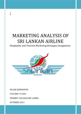 ;
MARKETING ANALYSIS OF
SRI LANKAN AIRLINE
Hospitality and Tourism Marketing Strategies Assignment
DILANI JEEWANTHI
CTH SM# 721001
THAMES COLLEGE/SRI LANKA
OCTOBER 2013
 