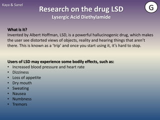 Kaya & Sanel
                    Research on the drug LSD                                    G
                           Lysergic Acid Diethylamide

   What is it?
   Invented by Albert Hoffman, LSD, is a powerful hallucinogenic drug, which makes
   the user see distorted views of objects, reality and hearing things that aren’t
   there. This is known as a ‘trip’ and once you start using it, it’s hard to stop.


   Users of LSD may experience some bodily effects, such as:
   • Increased blood pressure and heart rate
   • Dizziness
   • Loss of appetite
   • Dry mouth
   • Sweating
   • Nausea
   • Numbness
   • Tremors
 