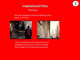 E
         Inspirational Films
                 Precious
•We were inspired by these establishing shots
shown in the film.




•These establishing shots show the lack of
privileges Precious has in her life through
these images of her deprived community.
 