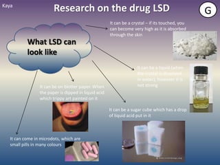Kaya
                        Research on the drug LSD                                                  G
                                                      It can be a crystal – if its touched, you
                                                      can become very high as it is absorbed
                                                      through the skin
           What LSD can
           look like
                                                                    It can be a liquid (when
                                                                    the crystal is dissolved
                                                                    in water), however it is
                 It can be on blotter paper. When                   not strong
                 the paper is dipped in liquid acid
                 which trippy art painted on it

                                                      It can be a sugar cube which has a drop
                                                      of liquid acid put in it



   It can come in microdots, which are
   small pills in many colours
 