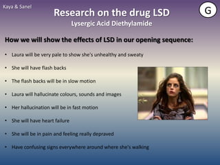 Kaya & Sanel
                      Research on the drug LSD                 G
                                Lysergic Acid Diethylamide

How we will show the effects of LSD in our opening sequence:
• Laura will be very pale to show she's unhealthy and sweaty

• She will have flash backs

• The flash backs will be in slow motion

• Laura will hallucinate colours, sounds and images

• Her hallucination will be in fast motion

• She will have heart failure

• She will be in pain and feeling really depraved

• Have confusing signs everywhere around where she's walking
 