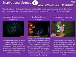 Kaya
Inspirational Scenes E
                                                    Alice in Wonderland – 1951/2010
There is a theory that Alice in Wonderland is a film about a girl on drugs, which the colours
and characters hugely inspired me in the hallucinating aspect of our opening sequence.

A character that’s very scary              Confusion for the                Characters moving very
        and creepy                            character                              fast




                                    During a bad trip as well as being
During a bad trip you see things     frightened you also become very        When you are hallucinating on
   that are frightening so this       confused so in the scene where      LSD you can see things in slow or
    Cheshire cat from Alice in          Alice is confronted with many      fast motion and the scene at the
wonderland (2010) inspired me       signs of where to go they all point      dinner party with Mad hatter
to crate a character with similar     in every direction, directing her       inspired me to speed up my
features that will frighten Laura      the same thing, which inspired     characters in Laura’s hallucination
      when hallucinating.            me to confuse my character in a      to make it seem more bizarre and
                                          similar way of using sings                     dizzy
 