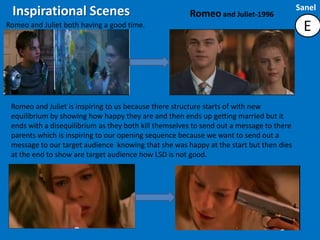 Sanel
 Inspirational Scenes                                  Romeo and Juliet-1996
Romeo and Juliet both having a good time.                                                  E



 Romeo and Juliet is inspiring to us because there structure starts of with new
 equilibrium by showing how happy they are and then ends up getting married but it
 ends with a disequilibrium as they both kill themselves to send out a message to there
 parents which is inspiring to our opening sequence because we want to send out a
 message to our target audience knowing that she was happy at the start but then dies
 at the end to show are target audience how LSD is not good.
 