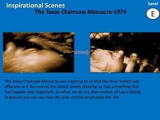 Sanel
Inspirational Scenes
                The Texas Chainsaw Massacre-1974                                E




The Texas Chainsaw Massacre was inspiring to us that the slow motion was
effective as it focuses on the details slowly showing us that something that
had happen was important. So when we do are slow motion of Laura falling
to ground you can see how the slow motion emphasise the fall.
 