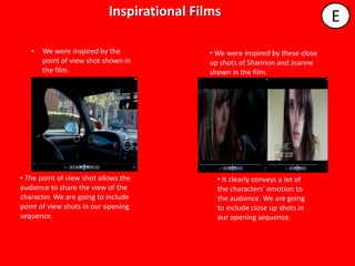Inspirational Films                                  E
                                      4321
   •   We were inspired by the               • We were inspired by these close
       point of view shot shown in           up shots of Shannon and Joanne
       the film.                             shown in the film.




• The point of view shot allows the            • It clearly conveys a lot of
audience to share the view of the              the characters’ emotion to
character. We are going to include             the audience. We are going
point of view shots in our opening             to include close up shots in
sequence.                                      our opening sequence.
 