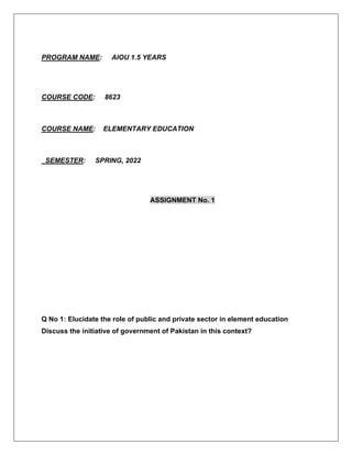 PROGRAM NAME: AIOU 1.5 YEARS
COURSE CODE: 8623
COURSE NAME: ELEMENTARY EDUCATION
SEMESTER: SPRING, 2022
ASSIGNMENT No. 1
Q No 1: Elucidate the role of public and private sector in element education
Discuss the initiative of government of Pakistan in this context?
 