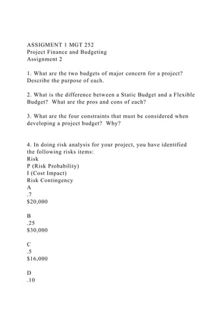 ASSIGMENT 1 MGT 252
Project Finance and Budgeting
Assignment 2
1. What are the two budgets of major concern for a project?
Describe the purpose of each.
2. What is the difference between a Static Budget and a Flexible
Budget? What are the pros and cons of each?
3. What are the four constraints that must be considered when
developing a project budget? Why?
4. In doing risk analysis for your project, you have identified
the following risks items:
Risk
P (Risk Probability)
I (Cost Impact)
Risk Contingency
A
.7
$20,000
B
.25
$30,000
C
.5
$16,000
D
.10
 