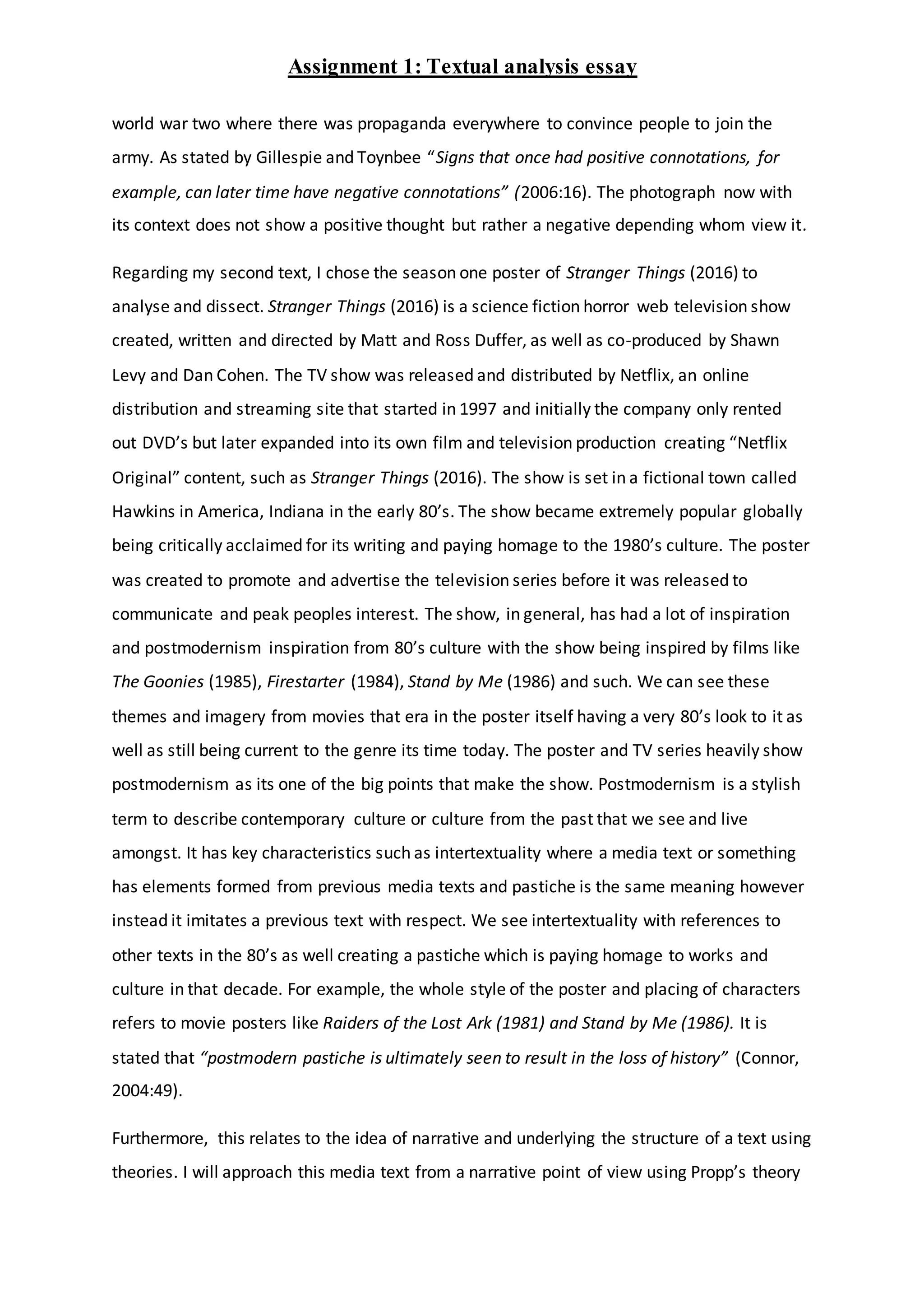 Assignment 1: Textual analysis essay
world war two where there was propaganda everywhere to convince people to join the
army. As stated by Gillespie and Toynbee “Signs that once had positive connotations, for
example, can later time have negative connotations” (2006:16). The photograph now with
its context does not show a positive thought but rather a negative depending whom view it.
Regarding my second text, I chose the season one poster of Stranger Things (2016) to
analyse and dissect. Stranger Things (2016) is a science fiction horror web television show
created, written and directed by Matt and Ross Duffer, as well as co-produced by Shawn
Levy and Dan Cohen. The TV show was released and distributed by Netflix, an online
distribution and streaming site that started in 1997 and initially the company only rented
out DVD’s but later expanded into its own film and television production creating “Netflix
Original” content, such as Stranger Things (2016). The show is set in a fictional town called
Hawkins in America, Indiana in the early 80’s. The show became extremely popular globally
being critically acclaimed for its writing and paying homage to the 1980’s culture. The poster
was created to promote and advertise the television series before it was released to
communicate and peak peoples interest. The show, in general, has had a lot of inspiration
and postmodernism inspiration from 80’s culture with the show being inspired by films like
The Goonies (1985), Firestarter (1984), Stand by Me (1986) and such. We can see these
themes and imagery from movies that era in the poster itself having a very 80’s look to it as
well as still being current to the genre its time today. The poster and TV series heavily show
postmodernism as its one of the big points that make the show. Postmodernism is a stylish
term to describe contemporary culture or culture from the past that we see and live
amongst. It has key characteristics such as intertextuality where a media text or something
has elements formed from previous media texts and pastiche is the same meaning however
instead it imitates a previous text with respect. We see intertextuality with references to
other texts in the 80’s as well creating a pastiche which is paying homage to works and
culture in that decade. For example, the whole style of the poster and placing of characters
refers to movie posters like Raiders of the Lost Ark (1981) and Stand by Me (1986). It is
stated that “postmodern pastiche is ultimately seen to result in the loss of history” (Connor,
2004:49).
Furthermore, this relates to the idea of narrative and underlying the structure of a text using
theories. I will approach this media text from a narrative point of view using Propp’s theory
 
