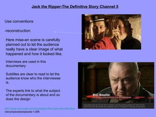 Jack the Ripper-The Definitive Story Channel 5


Use conventions

-reconstruction

 Here mise-en scene is carefully
 planned out to let the audience
 really have a clear image of what
 happened and how it looked like.
 Interviews are used in this
 documentary

 Subtitles are clear to read to let the
 audience know who the interviewee
 is.

 The experts link to what the subject
 of the documentary is about and so
 does the design

http://www.channel5.com/shows/jack-the-ripper-the-definitive
-story/episodes/episode-1-285
 