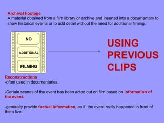 Archival Footage
 A material obtained from a film library or archive and inserted into a documentary to
 show historical events or to add detail without the need for additional filming.


           NO
                                                         USING
       ADDITIONAL
                                                         PREVIOUS
        FILMING
                                                         CLIPS
Reconstructions
-often used in documentaries.

-Certain scenes of the event has been acted out on film based on information of
the event.

-generally provide factual information, as if the event really happened in front of
them live.
 