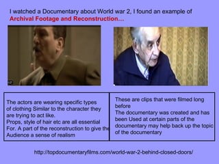 I watched a Documentary about World war 2, I found an example of
 Archival Footage and Reconstruction…




                                                These are clips that were filmed long
The actors are wearing specific types
                                                before
of clothing Similar to the character they
                                                The documentary was created and has
are trying to act like.
                                                been Used at certain parts of the
Props, style of hair etc are all essential
                                                documentary may help back up the topic
For. A part of the reconstruction to give the
                                                of the documentary
Audience a sense of realism


            http://topdocumentaryfilms.com/world-war-2-behind-closed-doors/
 