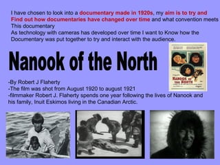 I have chosen to look into a documentary made in 1920s, my aim is to try and
 Find out how documentaries have changed over time and what convention meets
 This documentary
 As technology with cameras has developed over time I want to Know how the
 Documentary was put together to try and interact with the audience.




-By Robert J Flaherty
-The film was shot from August 1920 to august 1921
-filmmaker Robert J. Flaherty spends one year following the lives of Nanook and
his family, Inuit Eskimos living in the Canadian Arctic.
 