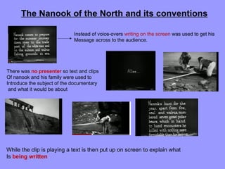 The Nanook of the North and its conventions

                             Instead of voice-overs writing on the screen was used to get his
                             Message across to the audience.




There was no presenter so text and clips
Of nanook and his family were used to
Introduce the subject of the documentary
 and what it would be about




While the clip is playing a text is then put up on screen to explain what
Is being written
 
