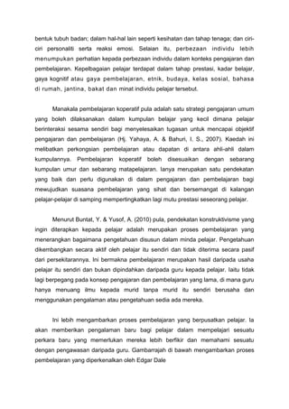 bentuk tubuh badan; dalam hal-hal lain seperti kesihatan dan tahap tenaga; dan ciriciri personaliti serta reaksi emosi. Selaian itu, perbezaan individu lebih
menumpukan perhatian kepada perbezaan individu dalam konteks pengajaran dan
pembelajaran. Kepelbagaian pelajar terdapat dalam tahap prestasi, kadar belajar,
gaya kognitif atau gaya pembelajaran, etnik, budaya, kelas sosial, bahasa
di rumah, jantina, bakat dan minat individu pelajar tersebut.

Manakala pembelajaran koperatif pula adalah satu strategi pengajaran umum
yang boleh dilaksanakan dalam kumpulan belajar yang kecil dimana pelajar
berinteraksi sesama sendiri bagi menyelesaikan tugasan untuk mencapai objektif
pengajaran dan pembelajaran (Hj. Yahaya, A. & Bahuri, I. S., 2007). Kaedah ini
melibatkan perkongsian pembelajaran atau dapatan di antara ahli-ahli dalam
kumpulannya.

Pembelajaran

koperatif

boleh

disesuaikan

dengan

sebarang

kumpulan umur dan sebarang matapelajaran. Ianya merupakan satu pendekatan
yang baik dan perlu digunakan di dalam pengajaran dan pembelajaran bagi
mewujudkan suasana pembelajaran yang sihat dan bersemangat di kalangan
pelajar-pelajar di samping mempertingkatkan lagi mutu prestasi seseorang pelajar.

Menurut Buntat, Y. & Yusof, A. (2010) pula, pendekatan konstruktivisme yang
ingin diterapkan kepada pelajar adalah merupakan proses pembelajaran yang
menerangkan bagaimana pengetahuan disusun dalam minda pelajar. Pengetahuan
dikembangkan secara aktif oleh pelajar itu sendiri dan tidak diterima secara pasif
dari persekitarannya. Ini bermakna pembelajaran merupakan hasil daripada usaha
pelajar itu sendiri dan bukan dipindahkan daripada guru kepada pelajar. Iaitu tidak
lagi berpegang pada konsep pengajaran dan pembelajaran yang lama, di mana guru
hanya menuang ilmu kepada murid tanpa murid itu sendiri berusaha dan
menggunakan pengalaman atau pengetahuan sedia ada mereka.

Ini lebih mengambarkan proses pembelajaran yang berpusatkan pelajar. Ia
akan memberikan pengalaman baru bagi pelajar dalam mempelajari sesuatu
perkara baru yang memerlukan mereka lebih berfikir dan memahami sesuatu
dengan pengawasan daripada guru. Gambarrajah di bawah mengambarkan proses
pembelajaran yang diperkenalkan oleh Edgar Dale

 