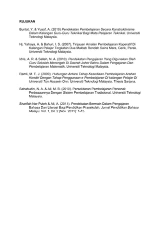 RUJUKAN
Buntat, Y. & Yusof, A. (2010) Pendekatan Pembelajaran Secara Konstruktivisme
Dalam Kalangan Guru-Guru Teknikal Bagi Mata Pelajaran Teknikal. Universiti
Teknologi Malaysia.
Hj. Yahaya, A. & Bahuri, I. S. (2007). Tinjauan Amalan Pembelajaran Koperatif Di
Kalangan Pelajar Tingkatan Dua Maktab Rendah Sains Mara, Gerik, Perak.
Universiti Teknologi Malaysia.
Idris, A. R. & Salleh, N. A. (2010). Pendekatan Pengajaran Yang Digunakan Oleh
Guru Sekolah Menengah Di Daerah Johor Bahru Dalam Pengajaran Dan
Pembelajaran Matematik. Universiti Teknologi Malaysia.
Ramli, M. E. J. (2009). Hubungan Antara Tahap Kesediaan Pembelajaran Arahan
Kendiri Dengan Tahap Penggunaan e-Pembelajaran Di kalangan Pelajar Di
Universiti Tun Hussein Onn. Universiti Teknologi Malaysia. Thesis Sarjana.
Sahabudin, N. A. & Ali, M. B. (2010). Persekitaran Pembelajaran Personal:
Perbezaannya Dengan Sistem Pembelajaran Tradisional. Universiti Teknologi
Malaysia.
Sharifah Nor Puteh & Ali, A. (2011). Pendekatan Bermain Dalam Pengajaran
Bahasa Dan Literasi Bagi Pendidikan Prasekolah. Jurnal Pendidikan Bahasa
Melayu. Vol. 1, Bil. 2 (Nov. 2011): 1-15.

 