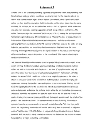 Assignment 2
Adverts such as the Marlboro promoting cigarettes or a perfume advert also promoting how
female should look and what is considered beautiful or not. For the cigarette advert, her
idea is that “Connecting an object with an object” (Williamson, 1978:22) with the use of
colour can then give the assumption that the cigarette and the other object have the same
qualities. For example, A4 has a cup of coffee next to a pack of cigarettes which makes the
cigarette more desirable creating suggestions of both being mildness and richness. The
coffee “acts as an objective correlative” (Williamson, 1978:22) making the quality to invoke.
Williamson explains this using differentiation where “the first function of an advertisement
is to create a differentiation between one particular product and others in the same
category” (Williamson, 1978:24). In her A8 example Catherine’s face and the bottle are only
linked by juxtaposition, but placed together in assumption they both have the same
meaning. The image of her face signifies the representation of the product and the image
differentiates from a product to another in the same brand. The style of advertising is
reflective of totemsium.
The idea that already present elements of social groups that you see yourself apart in the
advert will help decide what product you’re going to buy. Mystical, magic and mythical
values are used in association with the product. “An aura of significance that they tell
something about their buyers and actually sell directly to them” (Williamson, 1978:45).
Adverts like women’s hair conditioner claimto have magical properties as the advert is
shown in a magical way to make people think that the product can alter their physical
appearance by using that product, persuading them to buy or consume thinking, it could
have the capacity to achieve the unachievable. Adverts such as the Catherine Deneuve
doing a photoshoot and adding the perfume bottle while she is trying to look desirable and
attractive, promotes the idea that the perfume bottle made me her look like at that. In
reality, it is just the meaning, images and lifestyle that people want through the labels of the
product. The idea of naturalness can be seen utilised as well; in society, naturalness is
accepted meaning unnaturalness is not as much accepted socially. “It is clear that social
values are simply being hammered into nature, which may then be produced to ratify the
original” (Williamson, 1978:124). Nature is a powerful element in advertisement that can
correlate with the product being labelled as such and like totemisum the naturel in adverts
has properties of fresh, enchanting and mystical.
 