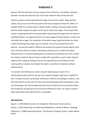 Assignment 2
Dwayne. With him flexing his muscle, saving a cat out of the tree, and adding a milk glass
promotes the idea that milk from your local stores made him look and become that.
Similarly, women’s fashion advertisements today also utilise her model. Today perfume
adverts and such are one of the only adverts that have changed at all from the 1940’s. For
example, DKNY has an advert where a blonde model is eating a fresh green apple will the
perfume bottle shaped as an apple is at the top of a pile of real apples. The concept of the
naturel is speaking aloud with the actual product being shaped like apple links it to totesium
and differentiation. The apples look fresh and sweet suggests that the perfume is sweet and
irresistible like an apple. The colouration of the whole image is gold and yellow, the colour
invokes the feeling of joy, magic, passion, warmth, and such it associates that to the
perfume. One way this advert is different and evolved from previous fashion adverts of the
past is that they did not use what’s considered a perfect person to model the product.
Obviously there is not perfect looking person just opinions of perfection but in the is advert
the company made the decision to get a model with a gap tooth to reach a wider range of
audience their targeting. Getting across the message that you will still look and smell
amazing with our product even though the model is not perfect to traditional perfume
advertisements.
To conclude I think Williamson’s work is relevant today because of well it fits in
advertisements today and from the past. Her analyses I though is right and is insightful on
how “it creates structures of meaning” (Williamson, 1997:11) and ideology in adverts. I also
think that adverts are the same but have also evolved keeping up with contemporary times
but still keeping in the style of advertising. New forms of adverts that was not there before
like commercials and pop ups also still relates to Williamson’s work. Her study is a great in
depth guide about ways advertisements can decoded.
BIBLIOGRAPHY
Bignell, J . (1997) Media semiotics: An introduction. Manchester University Press.
Sinclair, J. (2012) Advertising, the Media and Globalisation: A World in Motion. Routledge.
Williamson, J. (1988) Consuming Passions: The Dynamics of Popular Culture. London Marion
boyars
 