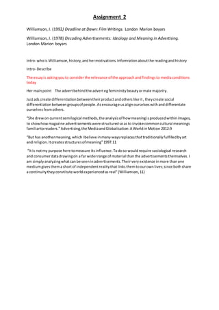 Assignment 2
Williamson, J. (1992) Deadline at Dawn: Film Writings. London Marion boyars
Williamson, J. (1978) Decoding Advertisements: Ideology and Meaning in Advertising.
London Marion boyars
Intro- whois Williamson,history,andhermotivations.Infomrationaboutthe readingandhistory
Intro- Describe
The essayis askingyouto considerthe relevance of the approachandfindingsto mediaconditions
today
Her mainpoint The advertbehindthe advertegfemininitybeautyormale majority.
Justads create differentiationbetweentheirproductandotherslike it, theycreate social
differentiationbetweengroupsof people.Asencourage usalignourselveswithanddifferentate
ourselvesfromothers.
“She drewon currentsemilogical methods,the analysisof how meaningisproducedwithinimages,
to showhowmagazine advertisementswere structuredsoasto invoke commoncultural meanings
familiartoreaders.”Advertising,the MediaandGlobalisation:A WorldinMotion 2012:9
“But has anothermeaning,whichIbelieve inmanywaysreplacesthattraditionallyfulfilledbyart
and religion.Itcreatesstructuresof meaning”1997:11
“It is notmy purpose here tomeasure itsinfluence.Todoso wouldrequire sociological research
and consumerdatadrawingon a far widerrange of material thanthe advertisementsthemselves.I
am simplyanalyzingwhatcanbe seeninadvertisements.Their veryexistence inmore thanone
mediumgivesthemashortof independentrealitythatlinksthemtoourownlives;since bothshare
a continuitytheyconstitute worldexperiencedasreal"(Williamson,11)
 