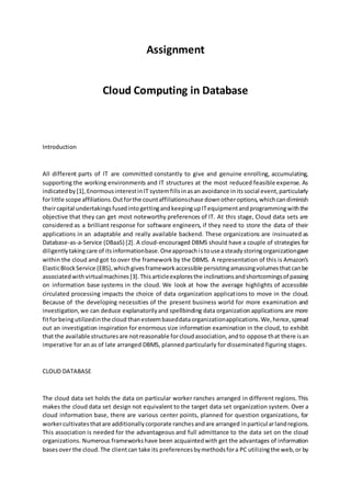 Assignment
Cloud Computing in Database
Introduction
All different parts of IT are committed constantly to give and genuine enrolling, accumulating,
supporting the working environments and IT structures at the most reduced feasible expense. As
indicatedby[1],EnormousinterestinIT systemfillsinasan avoidance initssocial event,particularly
forlittle scope affiliations.Outforthe countaffiliationschase downotheroptions,whichcandiminish
theircapital undertakingsfusedintogettingandkeepingupITequipmentandprogrammingwiththe
objective that they can get most noteworthy preferences of IT. At this stage, Cloud data sets are
considered as a brilliant response for software engineers, if they need to store the data of their
applications in an adaptable and really available backend. These organizations are insinuated as
Database-as-a-Service (DBaaS) [2]. A cloud-encouraged DBMS should have a couple of strategies for
diligentlytakingcare of itsinformationbase.Oneapproachistouseasteadystoringorganizationgave
within the cloud and got to over the framework by the DBMS. A representation of this is Amazon's
ElasticBlockService (EBS),whichgivesframeworkaccessible persistingamassingvolumesthatcanbe
associatedwithvirtualmachines[3].Thisarticleexploresthe inclinationsandshortcomingsof passing
on information base systems in the cloud. We look at how the average highlights of accessible
circulated processing impacts the choice of data organization applications to move in the cloud.
Because of the developing necessities of the present business world for more examination and
investigation,we can deduce explanatorilyand spellbinding data organization applications are more
fitforbeingutilizedinthe cloud thanesteembaseddataorganizationapplications.We,hence,spread
out an investigation inspiration for enormous size information examination in the cloud, to exhibit
that the available structuresare notreasonable forcloudassociation,andto oppose that there isan
imperative for an as of late arranged DBMS, planned particularly for disseminated figuring stages.
CLOUD DATABASE
The cloud data set holds the data on particular worker ranches arranged in different regions.This
makes the cloud data set design not equivalent to the target data set organization system. Over a
cloud information base, there are various center points, planned for question organizations, for
workercultivatesthatare additionallycorporate ranchesandare arranged inparticularlandregions.
This association is needed for the advantageous and full admittance to the data set on the cloud
organizations. Numerous frameworkshave been acquaintedwith get the advantages of information
basesover the cloud.The clientcan take its preferencesbymethodsfora PC utilizingthe web,or by
 
