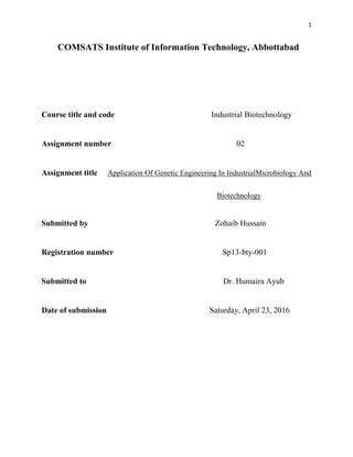 1
COMSATS Institute of Information Technology, Abbottabad
Course title and code Industrial Biotechnology
Assignment number 02
Assignment title Application Of Genetic Engineering In IndustrialMicrobiology And
Biotechnology
Submitted by Zohaib Hussain
Registration number Sp13-bty-001
Submitted to Dr. Humaira Ayub
Date of submission Saturday, April 23, 2016
 
