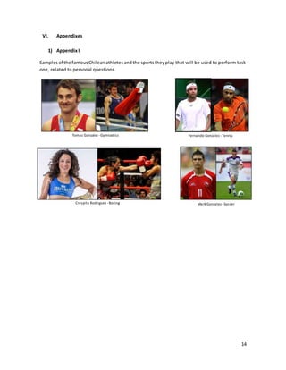 14
VI. Appendixes
1) AppendixI
Samplesof the famousChileanathletesandthe sportstheyplay that will be used to perform task
one, related to personal questions.
Tomas Gonzalez -Gymnastics Fernando Gonzalez -Tennis
Mark Gonzalez -SoccerCrespita Rodriguez -Boxing
 