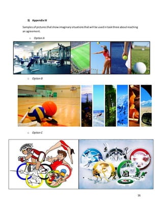 16
3) AppendixIII
Samplesof picturesthatshowimaginarysituationsthatwill be usedintaskthree aboutreaching
an agreement.
o Option A
o Option B
o Option C
 