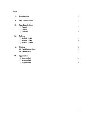 1
Index
I. Introduction
II. Test Specifications
III. Task Descriptions
1) Task I
2) Task II
3) Task III
IV. Rubrics
1) Rubric Task I
2) Rubric Task II
3) Rubric Task III
V. Piloting
1) Fixed instructions
2) Fixed rubric
VI. Appendixes
1) Appendix I
2) Appendix II
3) Appendix III
2
3
5
7
8
9
10
11
12
13
13
14
15
16
 