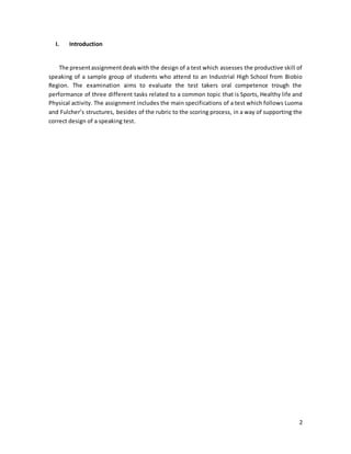 2
I. Introduction
The presentassignmentdealswith the design of a test which assesses the productive skill of
speaking of a sample group of students who attend to an Industrial High School from Biobio
Region. The examination aims to evaluate the test takers oral competence trough the
performance of three different tasks related to a common topic that is Sports, Healthy life and
Physical activity. The assignment includes the main specifications of a test which follows Luoma
and Fulcher’s structures, besides of the rubric to the scoring process, in a way of supporting the
correct design of a speaking test.
 