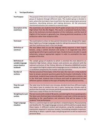 3
II. Test Specifications
Test Purpose The purpose of thistest isto assessthe speakingability of a particular sample
group of students through different tasks. The student group is divided in
pairs,where the test takers have to perform the tasks answering to personal
questions, describing pictures and making decisions. All the previously
mentioned activities are related to a common topic.
Descriptionof the
examinees
The examinees are students from the 9th
grade sample class of an Industrial
High School from Bio-Bio Region. The course is composed mainly by males,
due to the technical oriented education of the institution, and the level of
English of the learners is generally low, showing particular weakness in the
productive rather than receptive skills.
Test Level The examinationisaface-to-face paired interaction test, designed for Upper
Basic Englishasa ForeignLanguage students,takingintoaccountthe contents
and their proficiency level in the test design.
Definitionof
construct
The test takers have to use the language ability acquired in their English
lessons, using a correct structure and syntax in an organized way when
speakingandreferringtoa particulartopic.Studentshave to be able to speak
cohesively, using an appropriate register in order to accomplish the main
purpose of this test.
Definitionof
suitable language
course book or
textbook
The sample group of students to which is oriented this test attend to an
Industrial High School, whose lessons and contents are coherent with the
national curriculum of the Chilean Ministry of Education (MINEDUC) and do
not supportthe Englishsubjectwithalanguage course ortextbook,butrather
in worksheet prepared by the teacher and class activities.
Numberof
sections
The test consistsof three tasks.Inthe first task, the main aim is that students
have to answer personal questions given by the teacher individually. In the
secondtask,studentshave todescribe aspecificsportbasedona picture, and
in the third task, students have to discuss and reach an agreement on two
different options related to the topic of healthy life and physical activity.
Time for each
section
The total time for the test is ten minutes, divided into three different tasks.
Test takers have to conduct the test in pairs, having two minutes each to
performthe firsttask,one minute andthirtyseconds each for the second and
both have a total of three for the final task.
Weightingforeach
section
The test counts witha total of 96 points,consideringthe three speakingtasks.
The ideal score that testtakersshouldobtainin each task is thirty two points,
according to the specifications and elements that will be assess in the
students’ final performance.
Target Language
situation
There isa commontopicto each taskthat is relatedtoSports,Physical activity
and Healthylife.The targetlanguage connectswiththe ability to speak about
these topics, in different context and situations, using the vocabulary and
expressions acquired in previous lessons, formulating complete responses,
describing in detail a specific topic and giving opinion as well as expression
personal ideas.
 