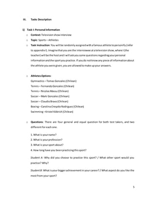 5
III. Tasks Description
1) Task I: Personal Information
o Context:Televisionshowinterview
o Topic: Sports– Athletes
o Task Instruction:You will be randomlyassignedwithafamousathlete topersonify (refer
to appendix I).Imaginethatyouare the interviewee atatelevisionshow,where I(the
teacher) will be the hostandI will askyousome questionsregardingyourpersonal
informationandthe sportyoupractice.If youdo notknow any piece of informationabout
the athlete youwere given,youare allowedtomake upyour answers.
o AthletesOptions:
Gymnastics – Tomas Gonzales(Chilean)
Tennis– FernandoGonzales(Chilean)
Tennis– NicolasMassu(Chilean)
Soccer – Mark Gonzales(Chilean)
Soccer – ClaudioBravo(Chilean)
Boxing– CarolinaCrespita Rodriguez(Chilean)
Swimming–Kristel Köbrich(Chilean)
o Questions: There are four general and equal question for both test takers, and two
different for each one.
1. What is yourname?
2. What is yourprofession?
3. What is yoursport about?
4. How longhave you beenpracticingthissport?
Student A: Why did you choose to practice this sport? / What other sport would you
practice? Why?
StudentB: What isyour biggerachievementin your career? / What aspect do you like the
most from your sport?
 