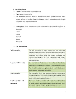 7
2) Task II: Description
o Context: Describe a sport based on a picture
o Topic: Sports characteristics
o Task Instruction: Describe the main characteristics of the sport that appear in the
picture. Refer to the number of players, the place where it is played, general rules and
equipment used to practice the sport.
o Sport Options: There are different sports for each test taker (refer to appendix II).
Basketball
Soccer
Tennis
Baseball
Hockey
Volleyball
o Task Specifications
Task Orientation The task orientation is open, because the test takers are
providedwithaspecifictopictotalkabout,communicatingtheir
knowledge and ideas, using the known vocabulary and
expressions of the topic. The final outcome depends directly
upon the speaker.
Interactional Relationship Non-interactional. The test takers in turns have to describe the
characteristics of a particular sport in a limited period of time.
There isno interaction among the students or with the teacher,
being a kind of monologue in this task.
Goal Orientation The orientation of the goal is communicative or convergent,
since the test takers have to speak referring to a definite topic,
which in this case is a particular sport.
InterlocutorStatus and
Familiarity
There is no interlocutor in this task, due to the test takers have
to speak in turns, without interacting either with the other
students or with the teacher. The familiarity level is low.
 