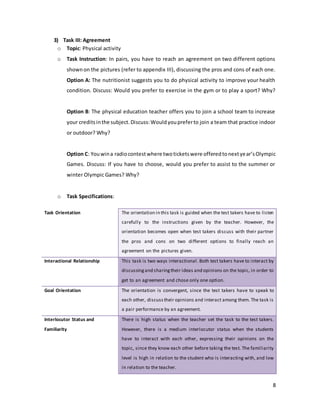8
3) Task III: Agreement
o Topic: Physical activity
o Task Instruction: In pairs, you have to reach an agreement on two different options
shownon the pictures (refer to appendix III), discussing the pros and cons of each one.
Option A: The nutritionist suggests you to do physical activity to improve your health
condition. Discuss: Would you prefer to exercise in the gym or to play a sport? Why?
Option B: The physical education teacher offers you to join a school team to increase
your creditsinthe subject.Discuss:Wouldyoupreferto join a team that practice indoor
or outdoor? Why?
Option C: Youwina radiocontestwhere twoticketswere offeredtonextyear’sOlympic
Games. Discuss: If you have to choose, would you prefer to assist to the summer or
winter Olympic Games? Why?
o Task Specifications:
Task Orientation The orientation in this task is guided when the test takers have to listen
carefully to the instructions given by the teacher. However, the
orientation becomes open when test takers discuss with their partner
the pros and cons on two different options to finally reach an
agreement on the pictures given.
Interactional Relationship This task is two ways interactional. Both test takers have to interact by
discussingand sharingtheir ideas and opinions on the topic, in order to
get to an agreement and chose only one option.
Goal Orientation The orientation is convergent, since the test takers have to speak to
each other, discusstheir opinions and interact among them. The task is
a pair performance by an agreement.
Interlocutor Status and
Familiarity
There is high status when the teacher set the task to the test takers.
However, there is a medium interlocutor status when the students
have to interact with each other, expressing their opinions on the
topic, since they know each other before taking the test. The familiarity
level is high in relation to the student who is interacting with, and low
in relation to the teacher.
 