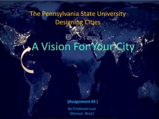 The Pennsylvania State UniversityDesigningCities 
(Assignment#3) 
A Vision For Your CityByCristóvamLuizManaus -Brazil  