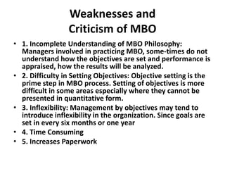 Weaknesses and
Criticism of MBO
• 1. Incomplete Understanding of MBO Philosophy:
Managers involved in practicing MBO, some-times do not
understand how the objectives are set and performance is
appraised, how the results will be analyzed.
• 2. Difficulty in Setting Objectives: Objective setting is the
prime step in MBO process. Setting of objectives is more
difficult in some areas especially where they cannot be
presented in quantitative form.
• 3. Inflexibility: Management by objectives may tend to
introduce inflexibility in the organization. Since goals are
set in every six months or one year
• 4. Time Consuming
• 5. Increases Paperwork
 