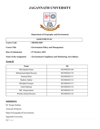 1 | P a g e
JAGANNATH UNIVERSITY
Department of Geography and Environment
ASSIGNMENT-01
Course Code : MEDM-5204
Course Title : Environment Policy and Management
Date of Submission : 6th October, 2023
Name of the Assignment : Environment Compliance and Monitoring, Surveillance
Group 02
Name ID
Md.Zahidul Islam M23060201109
Mohammad Iqbal Hossain M23060201110
Sumona Rani M23060201111
Shahrin Akhter M23060201112
Md.Iqbal Faruque M23060201113
Ashif Rahman M23060201114
Md. Atiquzzaman M23060201115
Prianka Jasinta Rozario M23060201116
Submitted to
Dr. Neegar Sultana
Associate Professor
Dept.of Geography & Environment.
Jagannath University.
 