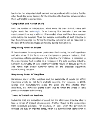 barrier for the integrated steel, cement and petrochemical industries. On the
other hand, low entry barriers for the industries like financial services makes
them vulnerable to competition.

Competition and Market Share

Less the number of competitors, more would be their market share and
higher would be theirmargin. In an industry like television there are too
many competitors, each with very low market share and there is a rampant
price-cutting for survival. Thus the average profitability of such industry is
low. Sometimes price war forces the industry to become sick as happened in
the case of the moulded luggage industry during the Eighti es.

Bargaining Power of Buyers

If the customers have a greater power over the industry, its profits go down
and vice versa. If the buyers are a homogeneous group or industry, their
performance affects operations of the industry. For instance, a recession in
the auto industry had resulted in a recession in the auto-ancillary industry.
Similarly, bankruptcy of state electricity boards results in delayed payment
and hence high debtor turnover ratios for the electrical equipment
manufacturing industry.

Bargaining Power Of Suppliers

Bargaining power of the suppliers and the availability of inputs can affect
industries which do not have multiple sourcing. For instance, in 2003,
sponge iron manufacturers raised the price and this affected their
customers, i.e. mini-steel plants badly, due to which the prices of long
products increased substantially.

Threat Of Substitute Products

Industries that are innovation-oriented like the electronics industry always
face a threat of product obsolescence. Another threat is the competition
from substitute products. For example, in 1991 when the government
reduced the duty on imported scrap, which is a substitute for sponge iron in
 