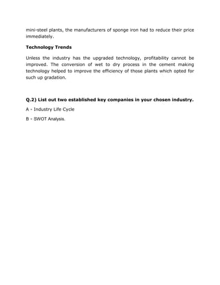 mini-steel plants, the manufacturers of sponge iron had to reduce their price
immediately.

Technology Trends

Unless the industry has the upgraded technology, profitability cannot be
improved. The conversion of wet to dry process in the cement making
technology helped to improve the efficiency of those plants which opted for
such up gradation.




Q.2) List out two established key companies in your chosen industry.

A - Industry Life Cycle

B - SWOT Analysis.
 