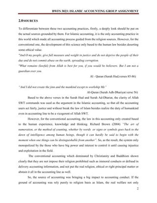 BWFS 3023: ISLAMIC ACCOUNTING GROUP ASSIGNMENT
2
2.0SOURCES
To differentiate between these two accounting practices, firstly, a deeply look should be put on
the actual sources grounded by them. For Islamic accounting, it is the only accounting practice in
this world which made all accounting process guided from the religion sources. However, for the
conventional one, the development of this science only based to the human law besides deserting
some ethical value.
"And O my people, give full measure and weight in justice and do not deprive the people of their
due and do not commit abuse on the earth, spreading corruption.
"What remains (lawful) from Allah is best for you, if you would be believers. But I am not a
guardian over you.
Al - Quran (Surah Hud,verses 85-86)
“And I did not create the jinn and the mankind except to workship Me”
Al-Quran (Surah Adh-Dhariyat:verse 56)
Based to the above verses in the Surah Hud and Surah Ad-Dhariat, the clarity of Allah
SWT commands was used as the argument in the Islamic accounting, so that all the accounting
users act fairly, justice and without break the law of Islam besides realize the duty of humankind
even in accounting line to be a vicegerent of Allah SWT.
However, for the conventional accounting, the law in this accounting only created based
to the human experience, knowledge and thinking. Richard Brown (2004) “The art of
numeration, or the method of counting, whether by words or signs or symbols goes back to the
dawn of intelligence among human beings, though it can hardly be said to begin with the
moment when one things can be distinguishable from another”. So, as the result, the system only
monopolized by the those who have big power and interest to control it until causing injustice
and exploitation in the field.
The conventional accounting which dominated by Christianity and Buddhism shown
clearly that they are not impose their religion prohibited such as immoral conducts or defraud in
delivery accounting information, and not put the real religion, ethical or right principal matter or
abstain it all in the accounting line as well.
So, the source of accounting was bringing a big impact to accounting conduct. If the
ground of accounting was rely purely to religion basis as Islam, the real welfare not only
 