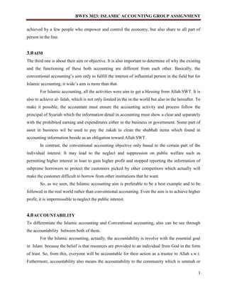 BWFS 3023: ISLAMIC ACCOUNTING GROUP ASSIGNMENT
3
achieved by a few people who empower and control the economy, but also share to all part of
person in the line.
3.0AIM
The third one is about their aim or objective. It is also important to determine of why the existing
and the functioning of these both accounting are different from each other. Basically, the
conventional accounting’s aim only to fulfill the interest of influential person in the field but for
Islamic accounting, it wide’s aim is more than that.
For Islamic accounting, all the activities were aim to get a blessing from Allah SWT. It is
also to achieve al- falah, which is not only limited in the in the world but also in the hereafter. To
make it possible, the accountant must ensure the accounting activity and process follow the
principal of Syariah which the information detail in accounting must show a clear and separately
with the prohibited earning and expenditures either in the business or government. Some part of
asset in business wil be used to pay the zakah to clean the shubhah items which found in
accounting information beside as an obligation toward Allah SWT.
In contrast, the conventional accounting objective only based to the certain part of the
individual interest. It may lead to the neglect and suppression on public welfare such as
permitting higher interest in loan to gain higher profit and stopped reporting the information of
subprime borrowers to protect the customers picked by other competitors which actually will
make the customer difficult to borrow from other institutions that he want.
So, as we seen, the Islamic accounting aim is preferable to be a best example and to be
followed in the real world rather than conventional accounting. Even the aim is to achieve higher
profit, it is impermissible to neglect the public interest.
4.0ACCOUNTABILITY
To differentiate the Islamic accounting and Conventional accounting, also can be see through
the accountability between both of them.
For the Islamic accounting, actually, the accountability is involve with the essential goal
in Islam because the belief is that resources are provided to an individual from God in the form
of trust. So, from this, everyone will be accountable for their action as a trustee to Allah s.w.t.
Futhermore, accountability also means the accountability to the community which is ummah or
 