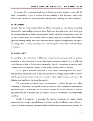 BWFS 3023: ISLAMIC ACCOUNTING GROUP ASSIGNMENT
5
So, through this, we can concluded that, the Islamic accounting disclosure relate with the
social accountability which is involved with the principle of full disclosure, which really
different with conventional accounting that is more to private sociability and limited disclosure.
6.0 OVERVIEW
Basically, there are many contradicts between Islamic accounting and conventional accounting
that should be understand by the users including the layman. As to educate the public and to give
the best explanation about the best accounting that should be applied, the government who is the
lawmaker should change the accounting education system by giving the emphasis about this two
types of accounting starting from school education besides aggressively applied only one type of
accounting, which is Islamic accounting in the economic system because of the wide advantages
to everyone.
7.0 CONCLUSION
So, regarding to the elaborations of differences between Islamic accounting and conventional
accounting in this assignment, it shown that Islamic accounting actually serve a wide and
comprehensive welfare to the accounting users rather than the conventional accounting which
contains injustice or desertion elements to some minor influential parties in the arena.
So, as a part of muamalah connection in Islam, Islamic accounting should be a way of
best accounting practice especially in the Islamic countries since the guidelines itself was parallel
with the government function which is to provide a public welfare which is not only in the
education and social scope but also in the economy.
The conventional accounting, even it is progressively profitable for some users while
conducting by mostly users in the world, should be remember that it methods still contains some
weakness because of human-made law in it conduct. Humankind was not prohibited to earn and
enjoy the wealth, but at the same time, any negative conduct in conventional accounting must be
varnished.
Finally, it is necessary to encourage the business organization to practice Islamic
accounting in their work as not only limited to Muslim, but also non-Muslim would willingly to
practice it. Islamic accounting also should not be seen as divisive but as the alternative to set the
 