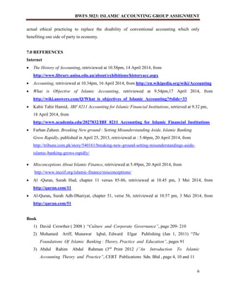 BWFS 3023: ISLAMIC ACCOUNTING GROUP ASSIGNMENT
6
actual ethical practicing to replace the disability of conventional accounting which only
benefiting one side of party in economy.
7.0 REFERENCES
Internet
 The History of Accounting, retriviewed at 10.58pm, 14 April 2014, from
http://www.library.unisa.edu.au/about/exhibitions/historyacc.aspx
 Accounting, retriviewed at 10.34pm, 16 April 2014, from http://en.wikipedia.org/wiki/Accounting
 What is Objective of Islamic Accounting, retriviewed at 9.54pm,17 April 2014, from
http://wiki.answers.com/Q/What_is_objectives_of_Islamic_Accounting?#slide=33
 Kabir Tahir Hamid, IBF 8211 Accounting for Islamic Financial Institutions, retrieved at 9.32 pm,
18 April 2014, from
http://www.academia.edu/2027832/IBF_8211_Accounting_for_Islamic_Financial_Institutions
 Farhan Zaheer, Breaking New ground : Setting Misunderstanding Aside, Islamic Banking
Grow Rapidly, published in April 25, 2013, retriviewed at : 5.46pm, 20 April 2014, from
http://tribune.com.pk/story/540161/breaking-new-ground-setting-misunderstandings-aside-
islamic-banking-grows-rapidly/
 Misconceptions About Islamic Finance, retriviewed at 5.49pm, 20 April 2014, from
http://www.inceif.org/islamic-finance/misconceptions/
 Al -Quran, Surah Hud, chapter 11 verses 85-86, retriviewed at 10.45 pm, 3 Mei 2014, from
http://quran.com/11
 Al-Quran, Surah Adh-Dhariyat, chapter 51, verse 56, retriviewed at 10.57 pm, 3 Mei 2014, from
http://quran.com/51
Book
1) David Crowther ( 2008 ) “Culture and Corporate Governance”, page 209- 210
2) Mohamed Ariff, Munawar Iqbal, Edward Elgar Publishing (Jan 1, 2011) “The
Foundations Of Islamic Banking : Theory, Practice and Education”, pages 91
3) Abdul Rahim Abdul Rahman (3rd
Print 2012 )”An Introduction To Islamic
Accounting Theory and Practice”, CERT Publications Sdn. Bhd , page 4, 10 and 11
 