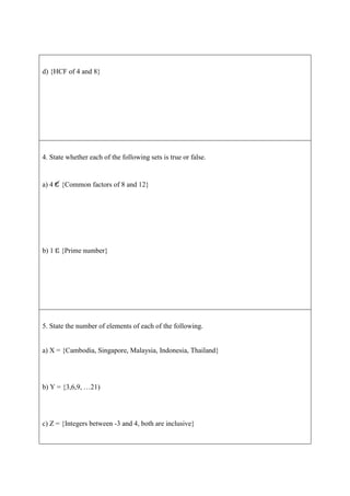 d) {HCF of 4 and 8}




4. State whether each of the following sets is true or false.


a) 4   {Common factors of 8 and 12}




b) 1   {Prime number}




5. State the number of elements of each of the following.


a) X = {Cambodia, Singapore, Malaysia, Indonesia, Thailand}




b) Y = {3,6,9, …21)




c) Z = {Integers between -3 and 4, both are inclusive}
 