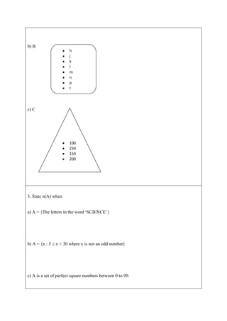 b) B
                       h
                       j
                       k
                       l
                       m
                       n
                       p
                       r




c) C




                       100
                       250
                       150
                       200




3. State n(A) when


a) A = {The letters in the word „SCIENCE‟}




b) A = {x : 5   x < 30 where x is not an odd number}




c) A is a set of perfect square numbers between 0 to 90.
 