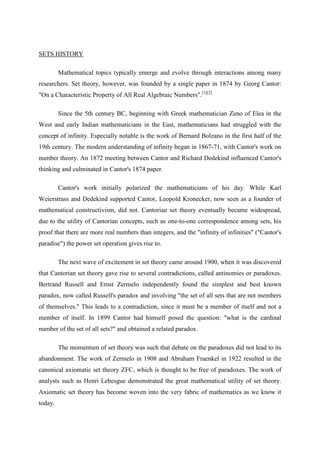 SETS HISTORY

         Mathematical topics typically emerge and evolve through interactions among many
researchers. Set theory, however, was founded by a single paper in 1874 by Georg Cantor:
"On a Characteristic Property of All Real Algebraic Numbers".[1][2]

         Since the 5th century BC, beginning with Greek mathematician Zeno of Elea in the
West and early Indian mathematicians in the East, mathematicians had struggled with the
concept of infinity. Especially notable is the work of Bernard Bolzano in the first half of the
19th century. The modern understanding of infinity began in 1867-71, with Cantor's work on
number theory. An 1872 meeting between Cantor and Richard Dedekind influenced Cantor's
thinking and culminated in Cantor's 1874 paper.

         Cantor's work initially polarized the mathematicians of his day. While Karl
Weierstrass and Dedekind supported Cantor, Leopold Kronecker, now seen as a founder of
mathematical constructivism, did not. Cantorian set theory eventually became widespread,
due to the utility of Cantorian concepts, such as one-to-one correspondence among sets, his
proof that there are more real numbers than integers, and the "infinity of infinities" ("Cantor's
paradise") the power set operation gives rise to.

         The next wave of excitement in set theory came around 1900, when it was discovered
that Cantorian set theory gave rise to several contradictions, called antinomies or paradoxes.
Bertrand Russell and Ernst Zermelo independently found the simplest and best known
paradox, now called Russell's paradox and involving "the set of all sets that are not members
of themselves." This leads to a contradiction, since it must be a member of itself and not a
member of itself. In 1899 Cantor had himself posed the question: "what is the cardinal
number of the set of all sets?" and obtained a related paradox.

         The momentum of set theory was such that debate on the paradoxes did not lead to its
abandonment. The work of Zermelo in 1908 and Abraham Fraenkel in 1922 resulted in the
canonical axiomatic set theory ZFC, which is thought to be free of paradoxes. The work of
analysts such as Henri Lebesgue demonstrated the great mathematical utility of set theory.
Axiomatic set theory has become woven into the very fabric of mathematics as we know it
today.
 