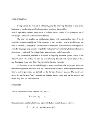 SETS DEFINITION


       Georg Cantor, the founder of set theory, gave the following definition of a set at the
beginning of his Beiträge zur Begründung der transfiniten Mengenlehre.
A set is a gathering together into a whole of definite, distinct objects of our perception and of
our thought - which are called elements of the set.
       The study of algebra and mathematics begins with understanding sets. A set is
something that contains objects. To be contained in a set, an object may be anything that you
want to consider. An object in a set may even be another set that contains its own objects. In
everyday language, a set can also be called a “collection” or “container”, but in mathematics,
the term set is preferred. The objects that a set contains are called its members.
       The elements or members of a set can be anything: numbers, people, letters of the
alphabet, other sets, and so on. Sets are conventionally denoted with capital letters. Sets A
and B are equal if and only if they have precisely the same elements.
       As discussed below, the definition given above turned out to be inadequate for formal
mathematics; instead, the notion of a "set" is taken as an undefined primitive in axiomatic set
theory, and its properties are defined by the Zermelo–Fraenkel axioms. The most basic
properties are that a set "has" elements, and that two sets are equal (one and the same) if and
only if they have the same elements.


CONCEPTS


A set A consists of distinct elements               :




If such elements are characterized via a property E, this is symbolized as follows:

                                        satisfies property E}.
 