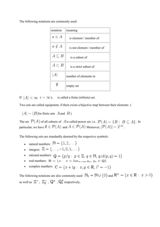 The following notations are commonly used:

                                notation        meaning

                                                  is element / member of

                                                  is not element / member of

                                                   is a subset of

                                                   is a strict subset of

                                                number of elements in

                                                empty set


If                    (         ),    is called a finite (infinite) set.

Two sets are called equipotent, if there exists a bijective map between their elements (

                 for finite sets          and      ).

The set               of all subsets of         is called power set, i.e. .                . In
particular, we have                        and              .    Moreover,           .

The following sets are standardly denoted by the respective symbols:

          natural numbers:
          integers:
          rational numbers:
          real numbers:
          complex numbers:

The following notations are also commonly used                                 and          as
as well as        ,       ,,,        ,,     respectively.
 