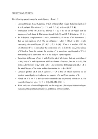 OPERATIONS ON SETS


The following operations can be applied to sets      and      :

       Union of the sets A and B, denoted A ∪ B, is the set of all objects that are a member of
       A, or B, or both. The union of {1, 2, 3} and {2, 3, 4} is the set {1, 2, 3, 4}.
       Intersection of the sets A and B, denoted A ∩ B, is the set of all objects that are
       members of both A and B. The intersection of {1, 2, 3} and {2, 3, 4} is the set {2, 3} .
       Set difference, complement of U and A, denoted U  A is the set of all members of U
       that are not members of A. The set difference {1,2,3}  {2,3,4} is {1} , while,
       conversely, the set difference {2,3,4}  {1,2,3} is {4} . When A is a subset of U, the
       set difference U  A is also called the complement of A in U. In this case, if the choice
       of U is clear from the context, the notation Ac is sometimes used instead of U  A,
       particularly if U is a universal set as in the study of Venn diagrams.
       Symmetric difference of sets A and B is the set of all objects that are a member of
       exactly one of A and B (elements which are in one of the sets, but not in both). For
       instance, for the sets {1,2,3} and {2,3,4} , the symmetric difference set is {1,4} . It is
       the set difference of the union and the intersection, (A ∪ B)  (A ∩ B).
       Cartesian product of A and B, denoted A × B, is the set whose members are all
       possible ordered pairs (a,b) where a is a member of A and b is a member of B.
       Power set of a set A is the set whose members are all possible subsets of A. For
       example, the power set of {1, 2} is { {}, {1}, {2}, {1,2} } .
       Some basic sets of central importance are the empty set (the unique set containing no
       elements), the set of natural numbers, and the set of real numbers.
 